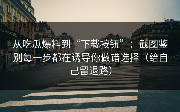 从吃瓜爆料到“下载按钮”：截图鉴别每一步都在诱导你做错选择（给自己留退路）