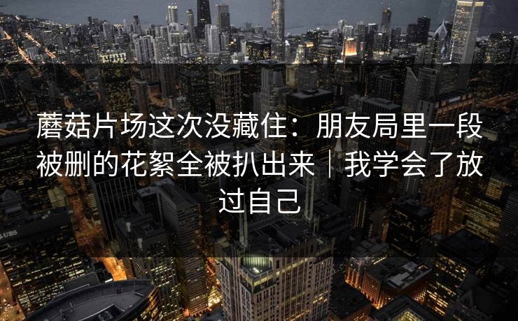 蘑菇片场这次没藏住：朋友局里一段被删的花絮全被扒出来｜我学会了放过自己