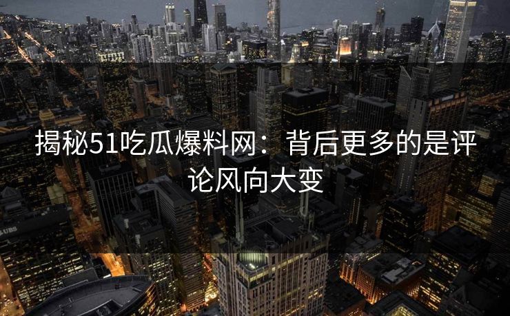 揭秘51吃瓜爆料网：背后更多的是评论风向大变