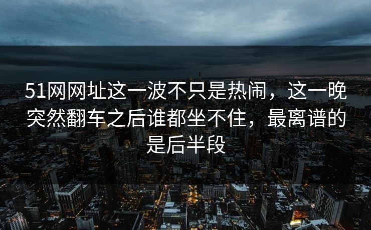 51网网址这一波不只是热闹，这一晚突然翻车之后谁都坐不住，最离谱的是后半段