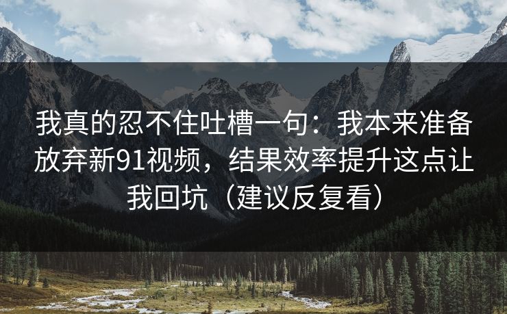 我真的忍不住吐槽一句：我本来准备放弃新91视频，结果效率提升这点让我回坑（建议反复看）