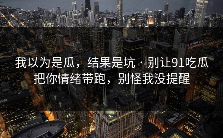 我以为是瓜,结果是坑 · 别让91吃瓜把你情绪带跑,别怪我没提醒 我以为是瓜,结果是坑 · 别让91吃瓜把你情绪带跑,别怪我没提醒