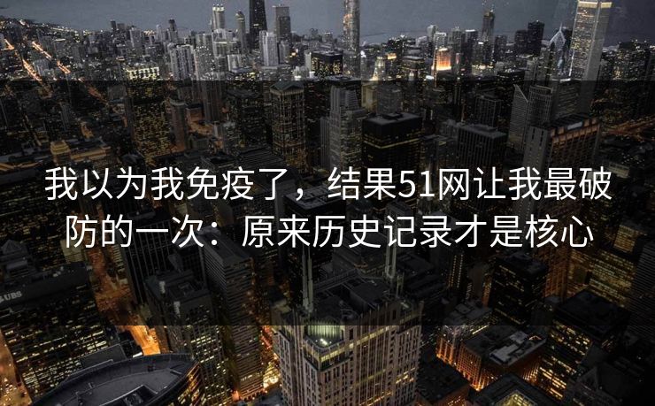 我以为我免疫了，结果51网让我最破防的一次：原来历史记录才是核心