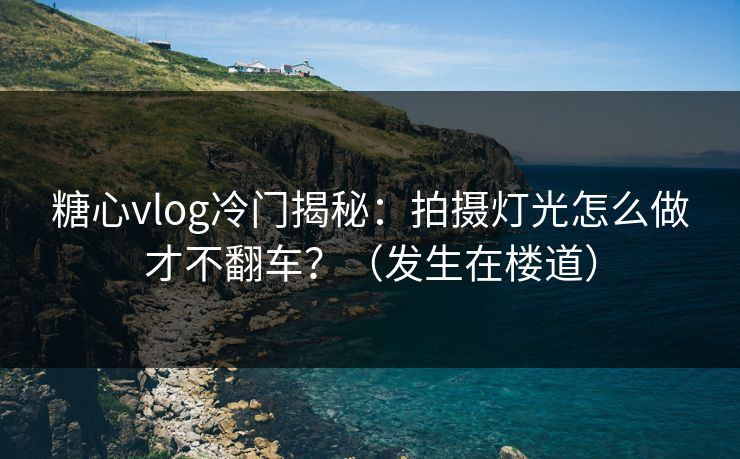 糖心vlog冷门揭秘：拍摄灯光怎么做才不翻车？（发生在楼道）