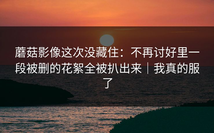 蘑菇影像这次没藏住：不再讨好里一段被删的花絮全被扒出来｜我真的服了