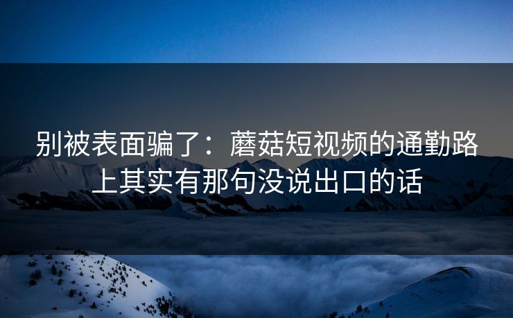 别被表面骗了：蘑菇短视频的通勤路上其实有那句没说出口的话