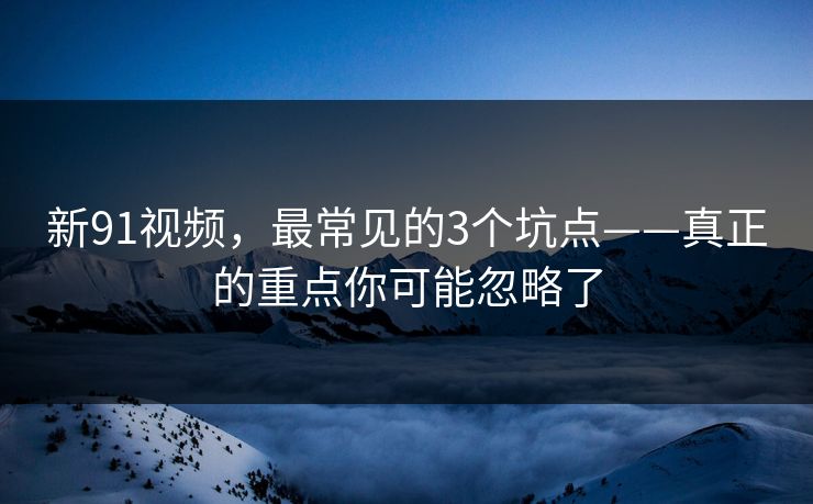 新91视频，最常见的3个坑点——真正的重点你可能忽略了